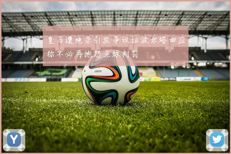 皇马遭绝杀引发争议拉波尔塔回应称不必再抱怨点球判罚