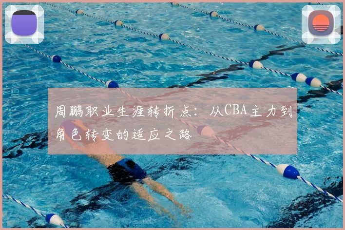 周鹏职业生涯转折点：从CBA主力到角色转变的适应之路