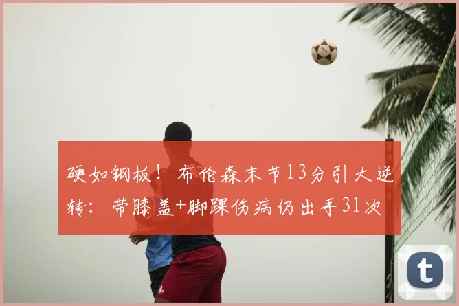 硬如钢板!布伦森末节13分引大逆转:带膝盖+脚踝伤病仍出手31次
