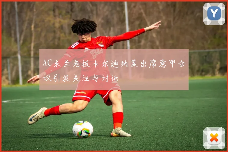 AC米兰老板卡尔迪纳莱出席意甲会议引发关注与讨论